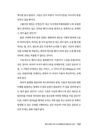 페이스북은 네가 지난여름에 한 일을 알고 있다  159
백기를 들지 않았다. 그들은 단지 바람이 지나가기만을 기다리며 몸을
낮추고 있을 뿐이다.
그렇다면 대안은 무엇인가? 최근 미국연방거래위원회FTC와 유럽연
합이 준비하고 있는 것처럼 페이스북을 법적으로 정책적으로 규제하
는 것이 옳은 일인가?
물론 시대에 따라 법과 정책도 변화하여 새로운 시대의 발전에 도움
이 되어야 한다. 하지만, 한 가지 놓치면 안 되는 것이 있다. 소셜 웹 유틸
리티는 물, 전기, 철도와 같은 수준에서 논의할 수 없다. 기존의 유틸리
티를 규제할 때 적용하는 원칙과 원리를 페이스북과 같은 소셜 웹 유틸
리티에 그대로 적용할 수 없다는 것이다.
기본적으로 페이스북은 플랫폼이며, 이용자가 그것을 유틸리티로
만든 것이다. 따라서 우리가 페이스북을 규제한다면 그것은 단순히 기
업, 그 기업이 독점하고 있는 서비스, 그 서비스의 공고화鞏固化로 나타
나는 유틸리티를 규제하는 것에서 더 나아가 이용자 혁신까지도 규제
하게 된다.
따라서 플랫폼 제공자와 써드파티와의 관계, 이용자 혁신성에 대한
이해를 총괄하는 법제의 구상과 실천이 필요하다. 이 일을 정부에 맡기
는 일이 옳은 것인가? 그리고 그것은 구글과 페이스북 같은 새로운 유
틸리티를 키워낸 인터넷의 열린 창조성에 어떠한 영향을 미칠 것인가?
Y2K 사태가 일어났을 때처럼 우리는 지레 겁을 먹고 오히려 큰 피해가
발생할 수 있는 규제를 시행하려는 것은 아닐까? 이와 같은 질문과 고
민의 무게는 절대 가볍지 않다.
 