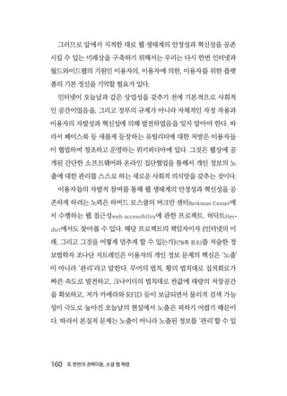 160  또 한번의 권력이동, 소셜 웹 혁명
그러므로 앞에서 지적한 대로 웹 생태계의 안정성과 혁신성을 공존
시킬 수 있는 미래상을 구축하기 위해서는 우리는 다시 한번 인터넷과
월드와이드웹의 기원인 이용자의, 이용자에 의한, 이용자를 위한 플랫
폼의 기본 정신을 기억할 필요가 있다.
인터넷이 오늘날과 같은 상업성을 갖추기 전에 기본적으로 사회적
인 공간이었음을, 그리고 정부의 규제가 아니라 자체적인 자정 작용과
이용자의 자발성과 혁신성에 의해 발전하였음을 잊지 말아야 한다. 따
라서 페이스북 등 새롭게 등장하는 유틸리티에 대한 처방은 이용자들
이 협업하여 창조하고 운영하는 위키피디아에 있다. 그것은 웹상에 공
개된 간단한 소프트웨어와 온라인 집단협업을 통해서 개인 정보의 노
출에 대한 관리를 스스로 하는 새로운 사회적 의식망을 갖추는 것이다.
이용자들의 자발적 참여를 통해 웹 생태계의 안정성과 혁신성을 공
존하게 하려는 노력은 하버드 로스쿨의 버크만 센터Berkman Center에
서 수행하는 웹 접근성web accessibility에 관한 프로젝트, 허딕트Her-
dict에서도 찾아볼 수 있다. 해당 프로젝트의 책임자이자 《인터넷의 미
래, 그리고 그것을 어떻게 멈추게 할 수 있는가》(78쪽 참조)를 저술한 정
보법학자 조나단 지트레인은 이용자의 개인 정보 문제의 핵심은 ‘노출’
이 아니라 ‘관리’라고 말한다. 무어의 법칙, 황의 법칙대로 집적회로가
빠른 속도로 발전하고, 크나이더의 법칙대로 싼값에 대량의 저장공간
을 확보하고, 저가 카메라와 RFID 등이 보급되면서 물리적 검색 가능
성이 극도로 높아진 오늘날의 현실에서 노출은 피하기 어렵기 때문이
다. 따라서 본질적 문제는 노출이 아니라 노출된 정보를 ‘관리’할 수 있
 