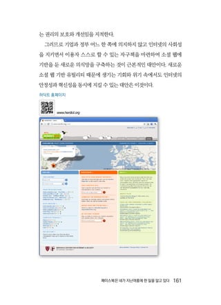 페이스북은 네가 지난여름에 한 일을 알고 있다  161
는 권리의 보호와 개선임을 지적한다.
그러므로 기업과 정부 어느 한 쪽에 의지하지 않고 인터넷의 사회성
을 지키면서 이용자 스스로 할 수 있는 자구책을 마련하여 소셜 웹에
기반을 둔 새로운 의식망을 구축하는 것이 근본적인 대안이다. 새로운
소셜 웹 기반 유틸리티 때문에 생기는 기회와 위기 속에서도 인터넷의
안정성과 혁신성을 동시에 지킬 수 있는 대안은 이것이다.
허딕트 홈페이지
www.herdict.org
 