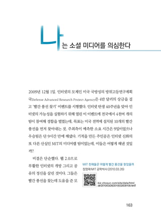   163
2009년 12월 1일. 인터넷의 모체인 미국 국방성의 방위고등연구계획
국Defense Advanced Research Project Agency은 4만 달러의 상금을 걸
고 ‘빨간 풍선 찾기’ 이벤트를 시행했다. 인터넷 탄생 40주년을 맞아 인
터넷의 가능성을 실험하기 위해 열린 이 이벤트에 전국에서 4천여 개의
팀이 참여해 경합을 벌였는데, 목표는 미국 전역에 설치된 10개의 빨간
풍선을 먼저 찾아내는 것. 주최측이 예측한 소요 시간은 9일이었으나
우승팀은 단 9시간 만에 해냈다. 기적을 만든 주인공은 인터넷 신화의
또 다른 산실인 MIT의 미디어랩 팀이었는데, 이들은 어떻게 해낸 것일
까?
비결은 단순했다. 웹 2.0으로
부활한 인터넷의 개방 그리고 공
유의 정신을 살린 것이다. 그들은
빨간 풍선을 찾는데 도움을 준 모
나는 소셜 미디어를 의심한다나
MIT 천재들은 어떻게 빨간 풍선을 찾았을까
장영재 MIT 공학박사 (2010.03.26)
biz.chosun.com/site/data/html_
dir/2010/03/26/2010032639109.html
 