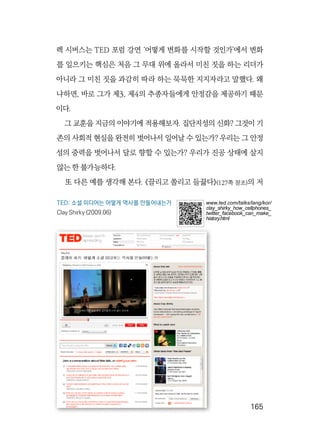   165
렉 시버스는 TED 포럼 강연 ‘어떻게 변화를 시작할 것인가’에서 변화
를 일으키는 핵심은 처음 그 무대 위에 올라서 미친 짓을 하는 리더가
아니라 그 미친 짓을 과감히 따라 하는 묵묵한 지지자라고 말했다. 왜
냐하면, 바로 그가 제3, 제4의 추종자들에게 안정감을 제공하기 때문
이다.
그 교훈을 지금의 이야기에 적용해보자. 집단지성의 신화? 그것이 기
존의 사회적 현실을 완전히 벗어나서 일어날 수 있는가? 우리는 그 안정
성의 중력을 벗어나서 달로 향할 수 있는가? 우리가 진공 상태에 살지
않는 한 불가능하다.
또 다른 예를 생각해 본다. 《끌리고 쏠리고 들끓다》(127쪽 참조)의 저
TED: 소셜 미디어는 어떻게 역사를 만들어내는가
Clay Shirky (2009.06)
www.ted.com/talks/lang/kor/
clay_shirky_how_cellphones_
twitter_facebook_can_make_
history.html
 