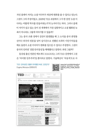 166  또 한번의 권력이동, 소셜 웹 혁명
자인 클레이 셔키는 소셜 미디어가 세상에 변화를 줄 수 있다고 믿는다.
그것이 그의 주장이었고, 2009년 TED 포럼에서 그가 한 강연 ‘소셜 미
디어는 어떻게 역사를 만들어내는가’의 논지이기도 하다. 그러나 클레
이 셔키가 살고 있는 곳이 전 세계에서 가장 실험적이고 소셜 웹화된 뉴
욕이 아니라도 그렇게 이야기할 수 있을까?
그는 중국 쓰촨 성에서 강진이 발생했을 때 그 소식을 중국 관영통
신이나 외국의 언론을 넘어 실시간으로 전했던 트위터 시민기자들을
예로 들면서 소셜 미디어가 변화를 일으킬 수 있다고 주장한다. 그것이
중국의 인터넷 ‘검열 만리장성’을 해체했다고 말한다. 과연 그럴까?
동유럽 출신 언론인 에브게니 모로조프는 그의 TED 강연에서 그것
은 ‘아이팟 민주주의’일 뿐이라고 말한다. 기술혁신이 ‘자동적’으로 사
TED: 인터넷은 오웰이 우려했던 바로 그것인가?
Evgeny Morozov (2009.07)
www.ted.com/talks/lang/kor/
evgeny_morozov_is_the_
internet_what_orwell_feared.
html
 