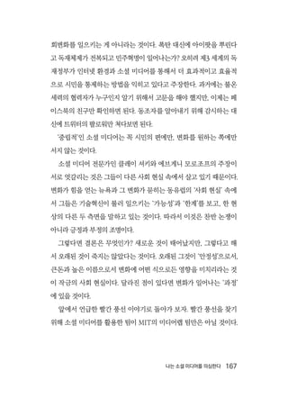 나는 소셜 미디어를 의심한다  167
회변화를 일으키는 게 아니라는 것이다. 폭탄 대신에 아이팟을 뿌린다
고 독재체제가 전복되고 민주혁명이 일어나는가? 오히려 제3 세계의 독
재정부가 인터넷 환경과 소셜 미디어를 통해서 더 효과적이고 효율적
으로 시민을 통제하는 방법을 익히고 있다고 주장한다. 과거에는 불온
세력의 협력자가 누구인지 알기 위해서 고문을 해야 했지만, 이제는 페
이스북의 친구만 확인하면 된다. 동조자를 알아내기 위해 감시하는 대
신에 트위터의 팔로워만 쳐다보면 된다.
‘중립적’인 소셜 미디어는 꼭 시민의 편에만, 변화를 원하는 쪽에만
서지 않는 것이다.
소셜 미디어 전문가인 클레이 셔키와 에브게니 모로조프의 주장이
서로 엇갈리는 것은 그들이 다른 사회 현실 속에서 살고 있기 때문이다.
변화가 힘을 얻는 뉴욕과 그 변화가 묻히는 동유럽의 ‘사회 현실’ 속에
서 그들은 기술혁신이 불러 일으키는 ‘가능성’과 ‘한계’를 보고, 한 현
상의 다른 두 측면을 말하고 있는 것이다. 따라서 이것은 찬반 논쟁이
아니라 긍정과 부정의 조명이다.
그렇다면 결론은 무엇인가? 새로운 것이 태어났지만, 그렇다고 해
서 오래된 것이 죽지는 않았다는 것이다. 오래된 그것이 ‘안정성’으로서,
큰돈과 높은 이름으로서 변화에 어떤 식으로든 영향을 미치리라는 것
이 작금의 사회 현실이다. 달라진 점이 있다면 변화가 일어나는 ‘과정’
에 있을 것이다.
앞에서 언급한 빨간 풍선 이야기로 돌아가 보자. 빨간 풍선을 찾기
위해 소셜 미디어를 활용한 팀이 MIT의 미디어랩 팀만은 아닐 것이다.
 