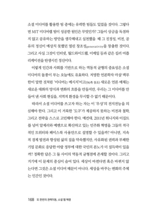 168  또 한번의 권력이동, 소셜 웹 혁명
소셜 미디어를 활용한 팀 중에는 유력한 팀들도 있었을 것이다. 그렇다
면 MIT 미디어랩 팀이 성공한 원인은 무엇인가? 그들이 상금을 독점하
지 않고 공유하는 방안을 생각해내고 실천했을 때 그 진정성, 비전, 공
유의 정신이 예상치 못했던 열린 창조성generativity을 창출한 것이다.
그리고 사실 그것이 인터넷, 월드와이드웹, 이메일 등과 같은 킬러 어플
리케이션을 탄생시킨 정신이다.
이렇게 인간과 사회를 기반으로 하는 역동적 균형의 중요성은 소셜
미디어의 돌풍이 부는 오늘에도 유효하다. 저명한 언론학자 마샬 맥루
한이 말한 것처럼 ‘미디어는 메시지’이고(96쪽 참조) 새로운 언론 매체는
새로운 대화의 양식과 변화의 흐름을 만들지만, 우리는 그 미디어를 만
들어 낸 사회 현실을, 지역적 환경을 무시할 수 없기 때문이다.
따라서 소셜 미디어를 쓰고자 하는 자는 이 ‘우상’의 전지전능을 의
심해야 한다. 그리고 이 거룩한 ‘도구’가 제공하지 못하는 비전과 철학,
그리고 전략을 스스로 고민해야 한다. 예컨대, 2011년 튀니지와 이집트
를 넘어 알제리와 예멘으로 확산하고 있는 민주화 혁명을 그들의 적극
적인 트위터와 페이스북 사용만으로 설명할 수 있을까? 아니면, 지속
적 경제 발전과 향상된 삶의 질을 약속했지만, 사유화된 권력과 부패한
기업 문화로 응답한 아랍 정부에 대한 국민의 분노가 더 설득력이 있을
까? 정확한 답은 그 둘 사이의 역동적 균형점에 존재할 것이다. 그리고
거기에 이 문제의 중심이 숨어 있다. 세상이 바뀐다면 혹은 바뀌지 않
는다면 그것은 소셜 미디어 때문이 아니다. 세상을 바꾸는 변화의 주체
는 인간인 것이다.
 