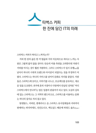   169
스타벅스 커피가 싸다고 느껴지는가?
커피 한 잔의 값은 한 끼 밥값과 거의 비슷하므로 싸다고 느끼는 사
람은 그렇게 많지 않을 것이다. 단순히 비용 측면을 고려한다면 자판기
커피를 마시는 것이 훨씬 저렴하다. 그러나 스타벅스가 일시 유행fad을
넘어서 하나의 시대적 트렌드와 아이콘이 되었다는 것을 부정하기 어
렵다. 스타벅스는 하나의 서비스를 넘어서 문화로 자리를 잡았다. 사람
들은 스타벅스에 모이고, 이야기를 나누고, 프로젝트를 공유하고, 새로
운 일을 도모한다. 과거에 흔히 서점이나 다방에서 만났던 것처럼 “어디
스타벅스에서 만나자”는 말은 일종의 관용어가 되고 있다. 도심의 길목
에 있는 스타벅스는 그 지역의 랜드마크로, 스타벅스를 이용하는 문화
는 하나의 질서로 자리 잡고 있다.
탐앤탐스, 커피빈, 엔제리너스 등 스타벅스 유사업체들과 커피까지
판매하는 파리바게뜨, 던킨도너츠, 맥도널드 때문에 하워드 슐츠How-
스타벅스 커피
스한 잔에 담긴 IT의 미래
 