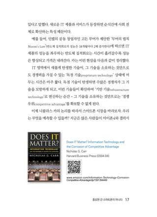 중요한 건 스마트폰이 아니다  17
있다고 말했다. 새로운 IT 제품과 서비스가 등장하면 순식간에 사회 전
체로 확산하는 특성 때문이다.
예를 들어, 인텔의 공동 창업자인 고든 무어가 제안한 ‘무어의 법칙
Moore’s Law’(반도체 집적회로의 성능은 18개월마다 2배 증가한다)에 따르면 IT
제품의 성능을 좌우하는 반도체 집적회로는 시간이 흘러갈수록 성능
은 향상되고 가격은 내려간다. 카는 이런 현상을 다음과 같이 정리했다.
IT 영역에서 새롭게 탄생한 기술이, 그 기술을 소유하는 것만으로
도 경쟁력을 가질 수 있는 ‘독점 기술proprietary technology’ 상태에 머
무는 시간은 아주 짧다. 독점 기술이 탄생하면 수많은 경쟁자가 그 기
술을 모방하게 되고, 이런 기술들이 확산하여 ‘기반 기술infrastructure
technology’로 변신하는 순간 - 그 기술을 소유하는 것만으로는 ‘경쟁
우위competitive advantage’를 확보할 수 없게 된다.
이제 니콜라스 카의 논리를 따라서 스마트폰 시장을 바라보자. 우리
는 무엇을 예측할 수 있을까? 지금은 많은 사람들이 아이폰4와 갤럭시
Does IT Matter? Information Technology and
the Corrosion of Competitive Advantage
Nicholas G. Carr
Harvard Business Press (2004.04)
www.amazon.com/Information-Technology-Corrosion-
Competitive-Advantage/dp/1591394449
 