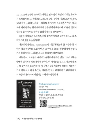 170  또 한번의 권력이동, 소셜 웹 혁명
ard Schult가 건설한 스타벅스 제국은 전과 같이 독점적 지위는 유지하
지 못하겠지만, 그 전설만은 오래도록 남을 것이다. 지금으로부터 10년,
30년 뒤에 스타벅스 자체는 몰락할 수 있어도 스타벅스가 만든 이 새
로운 커피 문화는 쉽게 사라지지 않을 것이기 때문이다. 이윤은 선택이
만드는 결과이지만, 문화는 습관이 만드는 정체성이다.
그런데 사람들은 스타벅스 커피 값이 비싸다고 생각하면서도 왜 스
타벅스에 열광하는 것일까?
대량 맞춤생산mass customization을 이론화하는 데 큰 역할을 한 미
국의 경영 컨설턴트 조셉 파인은 그 비밀을 《경험 경제학》에서 밝혔다.
커피 산업계에서 스타벅스는 4차 산업이기 때문이라고.
예를 들어, 커피콩의 가격이 2~3센트에 불과한 것은 그것이 1차 산
업에서 얻어지는 원료이기 때문이다. 이 커피콩을 캔으로 제조하면 조
금 더 값어치가 올라가는데, 이 작업은 2차 제조업에 속한다. 이번에는
커피 캔을 사서 마실 수 있는 커피를 만들어 대접하면 그 값어치가 다
시 조금 더 올라가며 이것이 3차 서비스 산업이다.
The Experience Economy
Joseph Pine
Harvard Business Press (1999.04)
체험의 경제학
제임스 H. 길모어, B. 조지프 파인 저
21세기북스 (2010.09)
book.naver.com/bookdb/book_detail.
nhn?bid=6374371
 