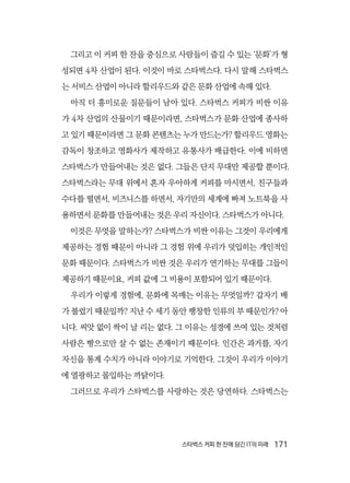 스타벅스 커피 한 잔에 담긴 IT의 미래  171
그리고 이 커피 한 잔을 중심으로 사람들이 즐길 수 있는 ‘문화’가 형
성되면 4차 산업이 된다. 이것이 바로 스타벅스다. 다시 말해 스타벅스
는 서비스 산업이 아니라 할리우드와 같은 문화 산업에 속해 있다.
아직 더 흥미로운 질문들이 남아 있다. 스타벅스 커피가 비싼 이유
가 4차 산업의 산물이기 때문이라면, 스타벅스가 문화 산업에 종사하
고 있기 때문이라면 그 문화 콘텐츠는 누가 만드는가? 할리우드 영화는
감독이 창조하고 영화사가 제작하고 유통사가 배급한다. 이에 비하면
스타벅스가 만들어내는 것은 없다. 그들은 단지 무대만 제공할 뿐이다.
스타벅스라는 무대 위에서 혼자 우아하게 커피를 마시면서, 친구들과
수다를 떨면서, 비즈니스를 하면서, 자기만의 세계에 빠져 노트북을 사
용하면서 문화를 만들어내는 것은 우리 자신이다. 스타벅스가 아니다.
이것은 무엇을 말하는가? 스타벅스가 비싼 이유는 그것이 우리에게
제공하는 경험 때문이 아니라 그 경험 위에 우리가 덧입히는 개인적인
문화 때문이다. 스타벅스가 비싼 것은 우리가 연기하는 무대를 그들이
제공하기 때문이요, 커피 값에 그 비용이 포함되어 있기 때문이다.
우리가 이렇게 경험에, 문화에 목매는 이유는 무엇일까? 갑자기 배
가 불렀기 때문일까? 지난 수 세기 동안 팽창한 인류의 부 때문인가? 아
니다. 씨앗 없이 싹이 날 리는 없다. 그 이유는 성경에 쓰여 있는 것처럼
사람은 빵으로만 살 수 없는 존재이기 때문이다. 인간은 과거를, 자기
자신을 통계 수치가 아니라 이야기로 기억한다. 그것이 우리가 이야기
에 열광하고 몰입하는 까닭이다.
그러므로 우리가 스타벅스를 사랑하는 것은 당연하다. 스타벅스는
 