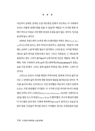 174  또 한번의 권력이동, 소셜 웹 혁명
  
지금까지 살펴본 것처럼 소셜 네트워킹 문화가 주도하는 이 시대에서
우리는 어떻게 경쟁우위를 갖출 수 있을까? 해답은 이 디지털 혁명 속
에서 역으로 아날로그에 대한 관심과 초점을 잃지 않는 것이다. 인간을
중심에 놓는 것이다.
1999년 프랑스에서 논픽션 베스트셀러였던 피에르 쌍소Pierre San-
sot의 《느리게 산다는 것의 의미》가 알려주는 교훈처럼, ‘빠름’의 시대
에는 오히려 ‘느림’에 대한 필요가 증가한다. 스마트폰은, 디지털 혁명은
새로운 삶의 방식을 만들어내고 있다. 그리고 사람들은 그 ‘새로움’에
몰입하고 있다. 그러나 불가佛家의 도에 따르면 인간은 재물욕, 색욕, 명
예욕, 식욕, 수면욕의 오욕五慾과 희노애락애오욕喜怒哀樂愛惡欲의 칠정七
情을 가진 존재다. 그리고 쉽게 싫증과 짜증을 내는 존재다. 그것이 인
간이다.
그러므로 인간이 디지털 혁명의 주역이라면, 한쪽에 치우친 삶의 방
식은 그 반대의 삶의 방식에 대한 욕망과 필요를 불러일으킬 것이다. 역
사를 돌이켜 봐도 도덕적으로 가장 엄격했던 빅토리아 시대가 문화적
으로는 가장 분방했던 시기였다. 이 시기에 《지킬 박사와 하이드씨》를
썼던 로버트 루이 스티븐슨Robert Louis Stevenson, 《도리안 그레이의 초
상》을 썼던 오스카 와일드Oscar Wilde가 활약했다. 주나라 황실의 법통
이 무너졌던 춘추전국 시대에 제자백가諸子百家가 일어나고 오늘날 동
양의 대표 사상들이 뿌리를 내리기 시작했다. 한국도 독재정권과 언론
 