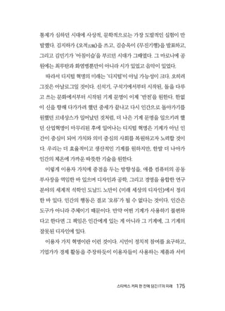 스타벅스 커피 한 잔에 담긴 IT의 미래  175
통제가 심하던 시대에 사상적, 문학적으로는 가장 도발적인 실험이 만
발했다. 김지하가 《오적五賊》을 쓰고, 김승옥이 《무진기행》을 발표하고,
그리고 김민기가 ‘아침이슬’을 부르던 시대가 그때였다. 그 마로니에 공
원에는 최루탄과 화염병뿐만이 아니라 시가 있었고 음악이 있었다.
따라서 디지털 혁명의 미래는 ‘디지털’이 아닐 가능성이 크다. 오히려
그것은 아날로그일 것이다. 신석기, 구석기에서부터 시작된, 돌을 다루
고 쓰는 문화에서부터 시작된 기계 문명이 이제 ‘반전’을 원한다. 한없
이 신을 향해 다가가려 했던 중세가 끝나고 다시 인간으로 돌아가기를
원했던 르네상스가 일어났던 것처럼, 더 나은 기계 문명을 일으키려 했
던 산업혁명이 마무리된 후에 일어나는 디지털 혁명은 기계가 아닌 인
간이 중심이 되어 가치와 의미 중심의 사회를 복원하고자 노력할 것이
다. 우리는 더 효율적이고 생산적인 기계를 원하지만, 한발 더 나아가
인간의 체온에 가까운 따뜻한 기술을 원한다.
이렇게 이용자 가치에 중점을 두는 방향성을, 애플 컴퓨터의 공동
부사장을 역임한 바 있으며 디자인과 공학, 그리고 경영을 융합한 연구
분야의 세계적 석학인 도날드 노만이 《미래 세상의 디자인》에서 정리
한 바 있다. 인간의 행동은 결코 ‘오류’가 될 수 없다는 것이다. 인간은
도구가 아니라 주체이기 때문이다. 만약 어떤 기계가 사용하기 불편하
다고 한다면 그 책임은 인간에게 있는 게 아니라 그 기계에, 그 기계의
잘못된 디자인에 있다.
이용자 가치 혁명이란 이런 것이다. 시민이 정치적 참여를 요구하고,
기업가가 경제 활동을 주장하듯이 이용자들이 사용하는 제품과 서비
 