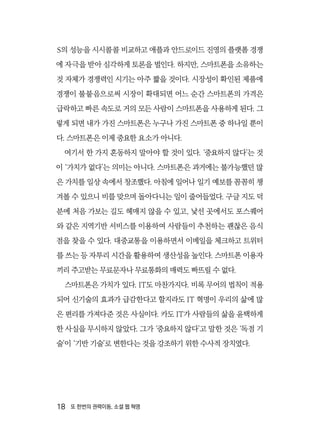 18  또 한번의 권력이동, 소셜 웹 혁명
S의 성능을 시시콜콜 비교하고 애플과 안드로이드 진영의 플랫폼 경쟁
에 자극을 받아 심각하게 토론을 벌인다. 하지만, 스마트폰을 소유하는
것 자체가 경쟁력인 시기는 아주 짧을 것이다. 시장성이 확인된 제품에
경쟁이 불붙음으로써 시장이 확대되면 어느 순간 스마트폰의 가격은
급락하고 빠른 속도로 거의 모든 사람이 스마트폰을 사용하게 된다. 그
렇게 되면 내가 가진 스마트폰은 누구나 가진 스마트폰 중 하나일 뿐이
다. 스마트폰은 이제 중요한 요소가 아니다.
여기서 한 가지 혼동하지 말아야 할 것이 있다. ‘중요하지 않다’는 것
이 ‘가치가 없다’는 의미는 아니다. 스마트폰은 과거에는 불가능했던 많
은 가치를 일상 속에서 창조했다. 아침에 일어나 일기 예보를 꼼꼼히 챙
겨볼 수 있으니 비를 맞으며 돌아다니는 일이 줄어들었다. 구글 지도 덕
분에 처음 가보는 길도 헤매지 않을 수 있고, 낯선 곳에서도 포스퀘어
와 같은 지역기반 서비스를 이용하여 사람들이 추천하는 괜찮은 음식
점을 찾을 수 있다. 대중교통을 이용하면서 이메일을 체크하고 트위터
를 쓰는 등 자투리 시간을 활용하여 생산성을 높인다. 스마트폰 이용자
끼리 주고받는 무료문자나 무료통화의 매력도 빠뜨릴 수 없다.
스마트폰은 가치가 있다. IT도 마찬가지다. 비록 무어의 법칙이 적용
되어 신기술의 효과가 급감한다고 할지라도 IT 혁명이 우리의 삶에 많
은 편리를 가져다준 것은 사실이다. 카도 IT가 사람들의 삶을 윤택하게
한 사실을 무시하지 않았다. 그가 ‘중요하지 않다’고 말한 것은 ‘독점 기
술’이 ‘기반 기술’로 변한다는 것을 강조하기 위한 수사적 장치였다.
 