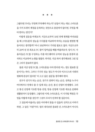중요한 건 스마트폰이 아니다  19
  
그렇다면 우리는 무엇에 주목해야 하는가? 남들이 하는 대로 스마트폰
을 사서 트위터 계정을 등록하는 것만으로 충분하지 않다면, 무엇을 해
야 한다는 말인가?
이렇게 질문을 바꿔보자. 지금으로부터 10년 뒤에 현재를 바라보았
을 때 스마트폰의 성능을 시시콜콜 비교하며 따지는 모습을 현명한 행
동이라고 생각할까? 아니 10년씩이나 기다릴 필요도 없다. 지금으로부
터 20여 년 전 최초로 PC 붐이 일어났을 때를 떠올려보자. 당시 PC 사
용자들은 PC를 구성하는 각종 하드웨어의 규격과 성능을 꼼꼼히 분
석하고 비교하며 논쟁을 벌였다. 하지만, 지금 와서 생각해보면 그런 일
은 그다지 중요하지 않다.
물론 지금 당장 PC를, 스마트폰을 사야 한다면 어느 정도 필요한 질
문이기는 하다. 그러나 기기의 성능 정도가 아니라 비즈니스와 사회의
변화에 관심이 있다면 ‘더 크고 깊은 질문’을 생각해야 한다.
전구가 전기가 되는 순간, 전기가 전력이 되는 순간, 전력을 누구나
어디에서나 언제나 쓸 수 있게 되는 순간, 통신 산업이 탄생했다. 그리
고 통신 산업에 기초한 방송 산업, 방송 산업에 기초한 새로운 문화와
생활방식이 등장했다. 그렇다면 이제 스마트폰은, 이 디지털 혁명은 무
엇을 어떻게 바꿀 것인가? 그것이 우리가 던져야 할 질문이다.
그 질문에 어울리는 답은 어디에서 찾을 수 있을까. 단적으로 이야기
하면, 그 답은 ‘사람’이다. 멀리 내다보면 중요한 건 스마트폰이 아니다.
 