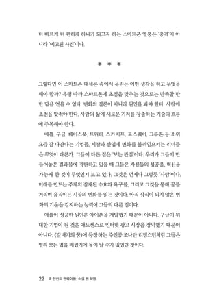 22  또 한번의 권력이동, 소셜 웹 혁명
더 빠르게 더 편하게 하나가 되고자 하는 스마트폰 열풍은 ‘충격’이 아
니라 ‘예고된 사건’이다.
  
그렇다면 이 스마트폰 대세론 속에서 우리는 어떤 생각을 하고 무엇을
해야 할까? 유행 따라 스마트폰에 초점을 맞추는 것으로는 만족할 만
한 답을 얻을 수 없다. 변화의 결론이 아니라 원인을 봐야 한다. 사람에
초점을 맞춰야 한다. 사람의 삶에 새로운 가치를 창출하는 기술의 흐름
에 주목해야 한다.
애플, 구글, 페이스북, 트위터, 스카이프, 포스퀘어, 그루폰 등 소위
요즘 잘 나간다는 기업들, 시장과 산업에 변화를 불러일으키는 리더들
은 무엇이 다른가. 그들이 다른 점은 ‘보는 관점’이다. 우리가 그들이 만
들어놓은 결과물에 경탄하고 있을 때 그들은 자신들의 성공을, 혁신을
가능케 한 것이 무엇인지 보고 있다. 그것은 언제나 그렇듯 ‘사람’이다.
미래를 만드는 주체의 잠재된 수요와 욕구를, 그리고 그것을 통해 꿈틀
거리며 움직이는 시장의 변화를 읽는 것이다. 아직 상식이 되지 않은 변
화의 기운을 감지하는 능력이 그들의 다른 점이다.
애플이 성공한 원인은 아이폰을 개발했기 때문이 아니다. 구글이 위
대한 기업이 된 것은 애드센스로 인터넷 광고 시장을 장악했기 때문이
아니다. 《갈매기의 꿈》에 등장하는 주인공 조나단 리빙스턴처럼 그들은
멀리 보는 법을 배웠기에 높이 날 수가 있었던 것이다.
 