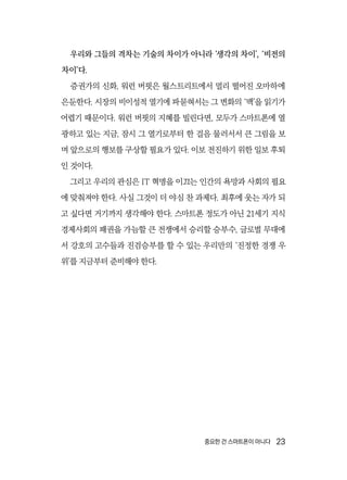 중요한 건 스마트폰이 아니다  23
우리와 그들의 격차는 기술의 차이가 아니라 ‘생각의 차이’, ‘비전의
차이’다.
증권가의 신화, 워런 버핏은 월스트리트에서 멀리 떨어진 오마하에
은둔한다. 시장의 비이성적 열기에 파묻혀서는 그 변화의 ‘맥’을 읽기가
어렵기 때문이다. 워런 버핏의 지혜를 빌린다면, 모두가 스마트폰에 열
광하고 있는 지금, 잠시 그 열기로부터 한 걸음 물러서서 큰 그림을 보
며 앞으로의 행보를 구상할 필요가 있다. 이보 전진하기 위한 일보 후퇴
인 것이다.
그리고 우리의 관심은 IT 혁명을 이끄는 인간의 욕망과 사회의 필요
에 맞춰져야 한다. 사실 그것이 더 야심 찬 과제다. 최후에 웃는 자가 되
고 싶다면 거기까지 생각해야 한다. 스마트폰 정도가 아닌 21세기 지식
경제사회의 패권을 가늠할 큰 전쟁에서 승리할 승부수, 글로벌 무대에
서 강호의 고수들과 진검승부를 할 수 있는 우리만의 ‘진정한 경쟁 우
위’를 지금부터 준비해야 한다.
 