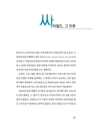   27
한국이 IT 강국이라는 말은 이제 입에 담기 어려운 말이 된 것 같다. 그
대신에 요즘 유행하는 말은 TGiF(Twitter, Google, iPhone, Facebook)다.
글로벌 IT 트렌드를 따라잡지 못하면 시대에 뒤떨어질 것 같은 조바심
에 4~50대 직장인들도 관련 강좌를 수강하며, 달리는 열차의 마지막
칸이라도 타보려 안간힘을 쓰는 상황이다.
트위터, 구글, 애플, 페이스북. 하드웨어부터 서비스에 이르기까지
최신 유행과 추세를 살펴봐도 그 중에서 우리가 선도하는 것은 없다.
하드웨어 영역에서 스마트폰을 보고 화들짝 놀란 마음은 서비스 영역
에서 선풍을 일으키는 소셜 네트워킹 서비스에 마음이 서늘해진다.
2009년 말에 애플의 아이폰이 들어온다고 할 때만 해도 다들 설
마 설마 했지만, 그 ‘설마’가 ‘충격’으로 다가오기까지 그리 오랜 시간이
걸리지 않았다. 삼성과 LG가 기존의 피쳐폰 시장에서 보여주었던 힘
은 스마트폰 시장에서는 통하지 않았다. EBS 산업뉴스의 기사를 보
이월드, 그 이후
싸
싸
 