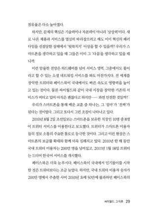 싸이월드, 그 이후  29
점유율은 다소 높아졌다.
하지만, 문제의 핵심은 기술력이나 자본력이 아니라 ‘상상력’이다. 새
로 나온 제품과 서비스를 열심히 따라잡으려고 해도 이미 혁신의 패러
다임을 선점당한 상태에서 ‘뒷북치기’ 이상을 할 수 있을까? 우리가 스
마트폰을 생각하고 있을 때 그들은 이미 그 ‘다음’을 생각하고 있을 테
니까.
이런 암울한 전망은 하드웨어를 넘어 서비스 영역, 그중에서도 꽃이
라고 할 수 있는 소셜 네트워킹 서비스를 봐도 마찬가지다. 전 세계를
장악한 트위터와 페이스북이 국내에서도 빠른 속도로 영향력을 높이
고 있는 것이다. 물론 싸이월드와 같이 국내 시장을 장악한 기존의 서
비스가 버티고 있어 아직은 괜찮다고 하지만…… 과연 안전한 것일까?
우리가 스마트폰을 통해 배운 교훈 중 하나는, 그 ‘설마’가 ‘진짜’가
된다는 것이었다. 그리고 또다시 그런 조짐이 나타나고 있다.
2010년 8월 2일 조선일보는 스마트폰을 보유한 직장인 10명 중 8명
이 트위터 서비스를 이용한다고 보도했다. 트위터가 스마트폰 이용자
들의 정보 소통의 주요한 통로로 등극한 것이다. 그리고 이런 현상은 스
마트폰의 보급률 확대와 함께 더욱 심해지고 있다. 2010년 한 해 동안
국내 트위터 이용자는 200만 명을 넘어섰고, 2011년 1월 18일 트위터
는 드디어 한국어 서비스를 개시했다.
페이스북은 더욱 눈부시다. 페이스북이 국내에서 인기몰이를 시작
한 것은 트위터보다는 조금 늦었다. 하지만, 국내 트위터 이용자 숫자가
200만 명에서 주춤한 사이 2010년 초에 50만에 불과하던 페이스북의
 