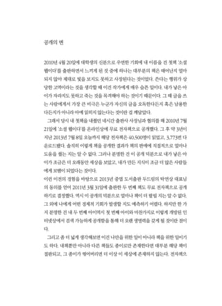 공개의 변
2010년 4월 20일에 대학생의 신분으로 우연한 기회에 내 이름을 건 첫책 ‘소셜
웹이다’를 출판하면서 느끼게 된 것 중에 하나는 대부분의 책은 태어난지 얼마
되지 않아 제대로 빛을 보지도 못하고 사장된다는 것이었다. 쓴다는 행위가 상
당한 고역이라는 것을 생각할 때 이건 작가에게 매우 슬픈 일이다. 내가 낳은 아
이가 자라지도 못하고 죽는 것을 목격해야 하는 것이기 때문이다. 그 때 글을 쓰
는 사람에게서 가장 큰 비극은 누군가 자신의 글을 오독한다든지 혹은 남용한
다든지가 아니라 아예 읽히지 않는다는 것이란 걸 깨달았다.
그래서 당시 내 첫책을 내줬던 네시간 출판사 사장님과 협의를 해 2010년 7월
21일에 ‘소셜 웹이다’를 온라인상에 무료 전자책으로 공개했다. 그 후 약 3년이
지난 2013년 7월 8일 오늘까지 해당 전자책은 40,500명이 읽었고, 3,773번 다
운로드됐다. 솔직히 이렇게 책을 공개한 결과가 책의 판매에 직접적으로 얼마나
도움을 줬는 지는 알 수 없다. 그러나 분명한 건 이 공개 덕분으로 내가 낳은 아
이가 조금은 더 오래동안 세상을 보았고, 내가 만든 지식이 조금 더 많은 사람들
에게 보탬이 되었다는 것이다.
이런 이전의 경험을 바탕으로 2013년 중엽 도서출판 두드림의 탁연상 대표님
의 동의를 얻어 2011년 3월 31일에 출판한 두 번째 책도 무료 전자책으로 공개
하기로 결정했다. 역시 이 공개의 덕분으로 얼마나 책이 더 팔릴 지는 알 수 없다.
그 외에 나에게 어떤 경제적 기회가 발생할 지도 예측하기 어렵다. 하지만 한 가
지 분명한 건 내 두 번째 아이역시 첫 번째 아이와 마찬가지로 이렇게 개방된 인
터넷상에서 검색 가능하게 공개함을 통해 더 오랜 생명력을 갖게 될 것이란 점이
다.
그리고 좀 더 넓게 생각해보면 이건 나만을 위한 일이 아니라 책을 위한 일이기
도 하다. 내책뿐만 아니라 다른 책들도 종이로만 존재한다면 대부분 해당 책이
절판되고, 그 종이가 썪어버리면 더 이상 이 세상에 존재하지 않는다. 전자책으
 