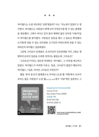 싸이월드, 그 이후  31
  
싸이월드는 소셜 네트워킹 ‘문화’였을까? 나는 ‘가능성이 있었다’고 생
각한다. 싸이월드는 사람들이 함께 모여 무엇인가를 할 수 있는 플랫폼
을 제공했다. 그래서 어디로 갈지 몰라 헤매던 많은 인터넷 ‘이용자’들
이 싸이월드를 찾아왔다. 사람들은 일촌을 맺고 그 일촌은 확장됐다.
도시화에 견줄 수 있는 인터넷화, 도시민의 아파트화에 견줄 수 있는
네티즌의 싸이월드 일촌화였다.
그런데 그다음이 문제였다. 오프라인의 인간관계를 거의 그대로 재
현하여 온라인 일촌을 구축한 것까지는 좋았는데, 그다음은?
‘그다음은?’이라는 질문과 허전함은 ‘싸이월드, 그 이후’를 예고하고
있었다. 싸이월드가 추락한 이유는 ‘일촌, 그다음’이 없었기 때문이다.
‘싸이월드 = 일촌’. 하지만 그다음은 무엇인가?
웹을 ‘참여 중심’의 플랫폼으로 바라본 《소셜 웹 기획》에서 조슈아
포터는 많은 사람들이 소셜 웹social web에서 ‘사람’에만 집중하고 그
Designing for the Social Web
Joshua Porter
New Riders Press (2008)
소셜 웹 기획
조슈아 포터 지음
인사이트 (2008.11)
book.naver.com/bookdb/book_detail.
nhn?bid=5012981
 