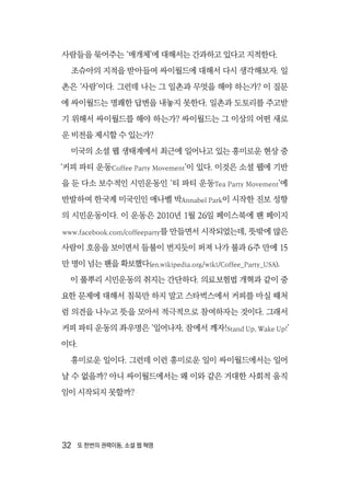 32  또 한번의 권력이동, 소셜 웹 혁명
사람들을 묶어주는 ‘매개체’에 대해서는 간과하고 있다고 지적한다.
조슈아의 지적을 받아들여 싸이월드에 대해서 다시 생각해보자. 일
촌은 ‘사람’이다. 그런데 나는 그 일촌과 무엇을 해야 하는가? 이 질문
에 싸이월드는 명쾌한 답변을 내놓지 못한다. 일촌과 도토리를 주고받
기 위해서 싸이월드를 해야 하는가? 싸이월드는 그 이상의 어떤 새로
운 비전을 제시할 수 있는가?
미국의 소셜 웹 생태계에서 최근에 일어나고 있는 흥미로운 현상 중
‘커피 파티 운동Coffee Party Movement’이 있다. 이것은 소셜 웹에 기반
을 둔 다소 보수적인 시민운동인 ‘티 파티 운동Tea Party Movement’에
반발하여 한국계 미국인인 애나벨 박Annabel Park이 시작한 진보 성향
의 시민운동이다. 이 운동은 2010년 1월 26일 페이스북에 팬 페이지
www.facebook.com/coffeeparty를 만들면서 시작되었는데, 뜻밖에 많은
사람이 호응을 보이면서 들불이 번지듯이 퍼져 나가 불과 6주 만에 15
만 명이 넘는 팬을 확보했다(en.wikipedia.org/wiki/Coffee_Party_USA).
이 풀뿌리 시민운동의 취지는 간단하다. 의료보험법 개혁과 같이 중
요한 문제에 대해서 침묵만 하지 말고 스타벅스에서 커피를 마실 때처
럼 의견을 나누고 뜻을 모아서 적극적으로 참여하자는 것이다. 그래서
커피 파티 운동의 좌우명은 ‘일어나자, 잠에서 깨자!Stand Up, Wake Up!’
이다.
흥미로운 일이다. 그런데 이런 흥미로운 일이 싸이월드에서는 일어
날 수 없을까? 아니 싸이월드에서는 왜 이와 같은 거대한 사회적 움직
임이 시작되지 못할까?
 