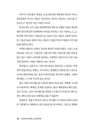 34  또 한번의 권력이동, 소셜 웹 혁명
이야기가 길어졌다. 핵심은, 소셜 네트워킹 생태계의 중심이 서비스
제공업체가 아니라 ‘이용자’ 자신이라는 것이다. 이용자는 서비스를 ‘수
동적’으로 ‘받기만’ 하는 사람이 아니다.
혁신의 대가, MIT 슬론 경영대학원의 에릭 폰 히펠은 이용자 혁신에
대한 명저 《혁신의 민주화》에서 혁신을 주도하는 ‘선도 이용자lead user’
에 대해 이야기한다. 이용자의 10~40%가 선도 이용자 그룹에 속하는
데, 그들은 R&D 센터가 하는 것보다 더 많은 혁신적 제품과 서비스를
만들어낸다고 한다.
이처럼 이용자는 언제나 ‘창조와 혁신의 주인공’이었다. 그리고 소셜
네트워킹 서비스는 ‘이용자의, 이용자에 의한, 이용자를 위한 세상’을
열고 있다. 기업이 소비자를 창조하는 시대에서 이용자가 또 다른 이용
자를 창조하는 시대로 전환되고 있는 것이다.
싸이월드는 일촌으로 ‘사람’이란 열쇠는 찾았지만 그 열쇠로 ‘매개
체’의 방을 열지는 못했고, 미니미라는 ‘플랫폼’은 만들었지만 그것으로
소비의 패러다임을 넘는 창조의 패러다임을 제시하지 못했다. 그래서
‘싸이월드, 그 이후’가 막혀 있는 것이다.
많은 사람이 싸이월드를 트위터와 페이스북과 같은 ‘개방형’ 시스템
과 비교하면서 ‘폐쇄성’ 문제를 언급한다. 물론, 폐쇄성에 문제가 없는
것은 아니다. 그러나 싸이월드를 개방형 시스템으로 바꾼다고 해서 트
위터, 페이스북과 같은 경쟁력을 갖출 수 있을까?
‘경쟁력’은 ‘경쟁 우위’에서 나온다. 싸이월드가 트위터나 페이스북처
럼 ‘개방형’으로 변화하는 것은 필요한 일이긴 하지만, 그것으로 경쟁에
 