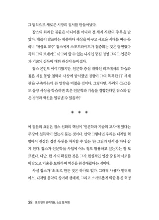 38  또 한번의 권력이동, 소셜 웹 혁명
그 법칙으로 새로운 시장의 질서를 만들어냈다.
잡스의 화려한 귀환은 마니아뿐 아니라 전 세계 사람의 주목을 받
았다. 애플이 발표하는 제품마다 세상을 바꾸고 새로운 시대를 여는 듯
하니 ‘애플교 교주’ 잡스에게 스포트라이트가 집중되는 것은 당연했다.
특히 그의 트레이드 마크라 할 수 있는 디자인 중심 경영 그리고 인문학
과 기술의 접목에 대한 관심이 높아졌다.
잡스 본인도 이야기했지만, 인문학 중심 대학인 리드에서의 학습과
젊은 시절 동양 철학과 사상에 탐닉했던 경험이 그의 독특한 IT 세계
관을 구축하는데 큰 영향을 미쳤을 것이다. 그렇다면, 우리의 CEO들
도 동양 사상을 학습하면 혹은 인문학과 기술을 결합한다면 잡스와 같
은 경영과 혁신을 일궈낼 수 있을까?
  
이 질문의 요점은 잡스 신화의 핵심이 ‘인문학과 기술의 교차’에 있다는
주장에 설득력이 있는지 묻는 것이다. 만약 그렇다면 우리는 디지털 혁
명에서 진정한 경쟁 우위를 차지할 수 있는 ‘큰 그림의 단서’를 하나 잡
게 된다. 잡스가 인문학을 사업에 어느 정도 활용하고 있는지는 잘 모
르겠다. 다만, 한 가지 확실한 것은 그가 현실적인 인간 중심의 사고를
바탕으로 기술을 보완하여 혁신을 완성해왔다는 점이다.
사실 잡스가 ‘최초’로 만든 것은 하나도 없다. 그래픽 사용자 인터페
이스, 디지털 음악의 상거래 생태계, 그리고 스마트폰에 의한 통신 혁명
 