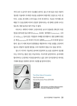 잡스의 인문학은 IT 현실주의다  39
까지 모두 누군가가 먼저 시도했던 것이다. 잡스가 한 일은 다른 사람이
창조한 기술에서 부족한 부분을 보완하여 대중적인 성공으로 이끈 것
이다. 그것도 한 번에 그치지 않고 무려 세 번이나. 지금은 아이패드와
애플 TV 등을 통해 미디어 산업의 정복이라는 네 번째 도전에 나서고
있는데, 정말 놀라운 일이 아닐 수 없다.
다트머스 대학의 비제이 고빈다라얀 교수가 발표한 《혁신의 다른
면》을 읽어보면 올스테이트Allstate, BMW, 팀버랜드Timberland, 그리
고 누코Nucor 등과 같은 기업들의 사례를 연구했더니 경영 실패의 원인
은 혁신innovation의 부족이 아니라 실행력execution의 부족에 있다고
한다. 잡스가 세계 최초의 발명품을 개발하거나 사업 모델을 고안하지
않고도 연달아 성공한 원인을 그의 이론에서 찾을 수도 있을 것이다.
잡스가 지극히 기술적인 분야에 인문학적 요소를 도입하여 성공했
다는 이야기는 틀린 것은 아닐지라도 지나치게 낭만적이다. 승자에게
합리적이고 긍정적인 이유를 붙여주고 싶은 것이 인지상정이긴 하지만,
기대와 현실은 별개의 것이며 구분할 줄 알아야 한다.
The Other Side of Innovation
Vijay Govindarajan
Harvard Business Press (2010.09)
www.amazon.com/Other-Side-Innovation-
Execution-Challenge/dp/1422166961
 