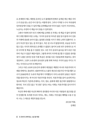 4  또 한번의 권력이동, 소셜 웹 혁명
로 존재한다 해도 제한된 온라인 도서 플랫폼에 한해서 공개된 책은 해당 서비
스가 문을 닫는 순간 다시 찾기는 어렵게 된다. 그러나 이처럼 누구나 자유롭게
인터넷상에서 찾을 수 있게 책을 공개해놓으면 아무리 많은 시간이 지나더라도,
누군가는 우연히 이 책을 다시 찾을 수 있게 된다.
그래서 이번에 내가 내 두 번째 책을 공개한 건 작게는 내 책을 더 많이 읽히게
하기 위한 행위이지만 크게는 ‘지식의 공유’란 아마존 밀림 못지 않게 우리 인류
의 미래에 중요한 보이지 않는 울창한 삼림를 지키기 위한 노력의 일환이다. 누
군가 자신이 알고 있는 걸 적지 않고, 적은 걸 나누지 않었더라면, 오늘날 우리가
알고 있는 지식의 대부분은 존재할 수 없었다. 돌이켜 보면 내가 상대적으로 어
린 나이에 첫 책을 쓸 수 있었던 것도 그런 지식 공유의 숲속을 내가 유년 시절
부터 거닐 수 있었기 때문이었다. 그렇게 과거의 지식에 접근할 수 있었던 권리를
내가 누렸던 권리인 만큼 이젠 똑같은 권리를 다른 사람들에게 허용하는 것이
정당하다. 그것이 소유권과 공유권의 균형 위에 자라온 지식의 숲을 지키고 가
꾸는 지식인으로서의 내 책임이다.
그리고 이런 소유와 공유간의 관계의 재정립은 책뿐만 아니라 자본주의의 미
래를 위해서도 중요하다. 컬럼비아대 로스쿨의 재산권 전문가인 마이클 헬러 교
수가 2008년에 쓴 ‘소유의 역습’에서 지적했듯이 사적 소유권의 남용은 자본주
의를 발전시키는 게 아니라 자본주의를 죽인다. 자본주의를 살아 숨쉬게 하는
창조와 혁신이 기존에 존재하는 지식, 정보, 문화에 대한 접근에서 출발한다고
한다면, ‘우리 것’은 없고 ‘내 것만’ 있다고 하는 사회는 자본주의를 질식시키기
때문이다.
자신의 책에 대한 자신의 배타적 권리뿐만 아니라 다른 사람들의 접근권을 같
이 인정할 때, 독자뿐 아니라 저자도, 책도, 사회도 가장 많은 혜택을 누릴 수 있
다. 나는 그 새로운 게임의 룰을 믿는다.
2013년 여름,
김재연
 