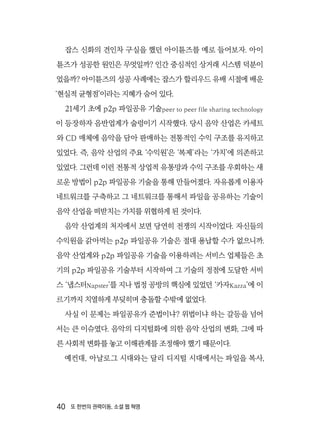 40  또 한번의 권력이동, 소셜 웹 혁명
잡스 신화의 견인차 구실을 했던 아이튠즈를 예로 들어보자. 아이
튠즈가 성공한 원인은 무엇일까? 인간 중심적인 상거래 시스템 덕분이
었을까? 아이튠즈의 성공 사례에는 잡스가 할리우드 유배 시절에 배운
‘현실적 균형점’이라는 지혜가 숨어 있다.
21세기 초에 p2p 파일공유 기술peer to peer file sharing technology
이 등장하자 음반업계가 술렁이기 시작했다. 당시 음악 산업은 카세트
와 CD 매체에 음악을 담아 판매하는 전통적인 수익 구조를 유지하고
있었다. 즉, 음악 산업의 주요 ‘수익원’은 ‘복제’라는 ‘가치’에 의존하고
있었다. 그런데 이런 전통적 상업적 유통망과 수익 구조를 우회하는 새
로운 방법이 p2p 파일공유 기술을 통해 만들어졌다. 자유롭게 이용자
네트워크를 구축하고 그 네트워크를 통해서 파일을 공유하는 기술이
음악 산업을 떠받치는 가치를 위협하게 된 것이다.
음악 산업계의 처지에서 보면 당연히 전쟁의 시작이었다. 자신들의
수익원을 갉아먹는 p2p 파일공유 기술은 절대 용납할 수가 없으니까.
음악 산업계와 p2p 파일공유 기술을 이용하려는 서비스 업체들은 초
기의 p2p 파일공유 기술부터 시작하여 그 기술의 정점에 도달한 서비
스 ‘냅스터Napster’를 지나 법정 공방의 핵심에 있었던 ‘카자Kazza’에 이
르기까지 치열하게 부딪히며 충돌할 수밖에 없었다.
사실 이 문제는 파일공유가 준법이냐? 위법이냐 하는 갈등을 넘어
서는 큰 이슈였다. 음악의 디지털화에 의한 음악 산업의 변화, 그에 따
른 사회적 변화를 놓고 이해관계를 조정해야 했기 때문이다.
예컨대, 아날로그 시대와는 달리 디지털 시대에서는 파일을 복사,
 