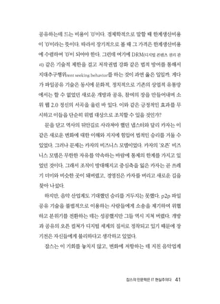 잡스의 인문학은 IT 현실주의다  41
공유하는데 드는 비용이 ‘0’이다. 경제학적으로 말할 때 한계생산비용
이 ‘0’이라는 뜻이다. 따라서 장기적으로 볼 때 그 가격은 한계생산비용
에 수렴하여 ‘0’이 되어야 한다. 그런데 여기에 DRM(디지털 콘텐츠 권리 관
리) 같은 기술적 제한을 걸고 저작권법 강화 같은 법적 방어를 통해서
지대추구행위rent seeking behavior를 하는 것이 과연 옳은 일일까. 게다
가 파일공유 기술은 동시에 문화적, 정치적으로 기존의 상업적 유통망
에서는 할 수 없었던 새로운 개방과 공유, 참여의 장을 만들어내며 소
위 웹 2.0 정신의 서곡을 울린 바 있다. 이와 같은 긍정적인 효과를 무
시하고 이들을 단순히 위법 대상으로 조치할 수 있을 것인가?
문을 닫고 역사의 뒤안길로 사라져야 했던 냅스터와 달리 카자는 이
같은 새로운 변화에 대한 이해와 지지에 힘입어 법적인 승리를 거둘 수
있었다. 그러나 문제는 카자의 비즈니스 모델이었다. 카자의 ‘오픈’ 비즈
니스 모델은 무한한 자유를 약속하는 바람에 통제의 한계를 가지고 있
었던 것이다. 그래서 조직이 방대해지고 중심축을 잃은 카자는 곧 쓰레
기 더미와 비슷한 곳이 돼버렸고, 경영진은 카자를 버리고 새로운 길을
찾아 나섰다.
하지만, 음악 산업계도 기대했던 승리를 거두지는 못했다. p2p 파일
공유 기술을 불법적으로 이용하는 사람들에게 소송을 제기하여 위협
하고 분위기를 전환하는 데는 성공했지만 그들 역시 지쳐 버렸다. 개방
과 공유의 오픈 컬쳐가 디지털 세계의 질서로 정착되고 있기 때문에 장
기전은 자신들에게 불리하다고 생각하고 있었다.
잡스는 이 기회를 놓치지 않고, 변화에 저항하는 데 지친 음악업계
 