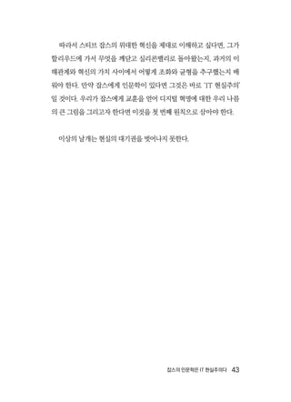 잡스의 인문학은 IT 현실주의다  43
따라서 스티브 잡스의 위대한 혁신을 제대로 이해하고 싶다면, 그가
할리우드에 가서 무엇을 깨닫고 실리콘밸리로 돌아왔는지, 과거의 이
해관계와 혁신의 가치 사이에서 어떻게 조화와 균형을 추구했는지 배
워야 한다. 만약 잡스에게 인문학이 있다면 그것은 바로 ‘IT 현실주의’
일 것이다. 우리가 잡스에게 교훈을 얻어 디지털 혁명에 대한 우리 나름
의 큰 그림을 그리고자 한다면 이것을 첫 번째 원칙으로 삼아야 한다.
이상의 날개는 현실의 대기권을 벗어나지 못한다.
 