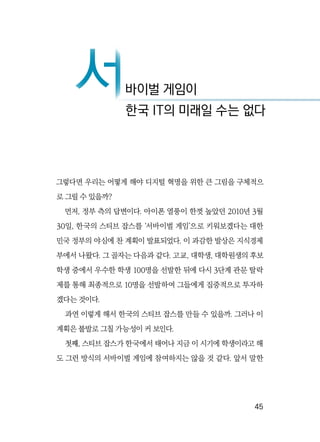   45
그렇다면 우리는 어떻게 해야 디지털 혁명을 위한 큰 그림을 구체적으
로 그릴 수 있을까?
먼저, 정부 측의 답변이다. 아이폰 열풍이 한껏 높았던 2010년 3월
30일, 한국의 스티브 잡스를 ‘서바이벌 게임’으로 키워보겠다는 대한
민국 정부의 야심에 찬 계획이 발표되었다. 이 과감한 발상은 지식경제
부에서 나왔다. 그 골자는 다음과 같다. 고교, 대학생, 대학원생의 후보
학생 중에서 우수한 학생 100명을 선발한 뒤에 다시 3단계 관문 탈락
제를 통해 최종적으로 10명을 선발하여 그들에게 집중적으로 투자하
겠다는 것이다.
과연 이렇게 해서 한국의 스티브 잡스를 만들 수 있을까. 그러나 이
계획은 불발로 그칠 가능성이 커 보인다.
첫째, 스티브 잡스가 한국에서 태어나 지금 이 시기에 학생이라고 해
도 그런 방식의 서바이벌 게임에 참여하지는 않을 것 같다. 앞서 말한
서바이벌 게임이서한국 IT의 미래일 수는 없다
 