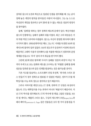 46  또 한번의 권력이동, 소셜 웹 혁명
것처럼 잡스의 도전과 혁신으로 일관된 인생을 생각해볼 때 그는 남이
정해 놓은 게임의 법칙을 받아들인 사람이 아니었다. 그는 늘 스스로
자신만의 게임을 창조하고 남이 흉내 낼 수 없는 새로운 성공의 방정식
을 찾아냈다.
둘째, ‘실패’를 대하는 정부 정책의 태도에 문제가 있다. 혁신가였던
잡스의 인생에서는 실패가 실패의 뒤를 이었다. 최근 그의 대성공은 거
의 막판 역전 드라마와 다름없다. 잡스는 자신이 창업한 회사에서 쫓겨
나기까지 했다. 1990년대까지만 해도 그는 PC 시대를 독점한 MS와 빌
게이츠에 철저히 밀려 있었다. MS의 윈도우가 등장하기 이전에 최초의
대중적인 그래픽 사용자 인터페이스를 적용한 매킨토시 컴퓨터와 운영
체계를 만들고도 ‘루저’ 중의 루저 취급을 받기까지 했다.
그런데 3단계 관문 탈락제? 우리가 실패를 ‘성장의 과정’이 아닌 ‘자
격의 부족’으로 보는 문화와 제도를 고수하는 한 ‘탁월한 실패’를 통해
성공을 일궈낸 잡스와 같은 인재를 발굴하는 것은 불가능할 것이다.
기존 사고를 답습하는 소프트웨어 산업 육성책, ‘한국판 스티브 잡
스 만들기’가 정부 정책으로 발표될 수 있었던 까닭은, 정부가 IT를 대
학입시용 수능 과목 정도로 생각하고 있기 때문이다.
그러나 서바이벌 게임으로는 IT 천재, 전략적 IT 산업은 육성되지
않는다. IT는 대학입시용 수능 과목이 아니라 ‘예술’이기 때문이다. 지
난 IT의 역사를 생각해보자. IT의 역사에 한 획을 그었던 인물들, MS
의 빌 게이츠, 애플의 스티브 잡스, 구글의 세르게이 브린Sergey Brin과
래리 페이지Lawrence E. Page 같은 인물들은 모두 한 가지 공통점을 가
 