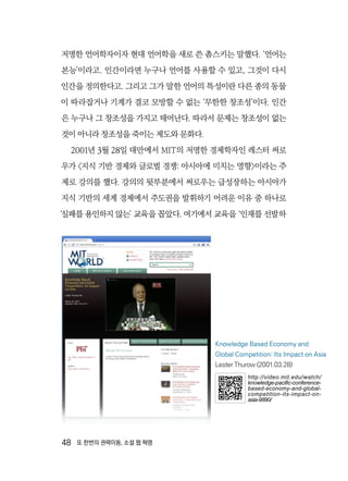 48  또 한번의 권력이동, 소셜 웹 혁명
저명한 언어학자이자 현대 언어학을 새로 쓴 촘스키는 말했다. ‘언어는
본능’이라고. 인간이라면 누구나 언어를 사용할 수 있고, 그것이 다시
인간을 정의한다고. 그리고 그가 말한 언어의 특성이란 다른 종의 동물
이 따라잡거나 기계가 결코 모방할 수 없는 ‘무한한 창조성’이다. 인간
은 누구나 그 창조성을 가지고 태어난다. 따라서 문제는 창조성이 없는
것이 아니라 창조성을 죽이는 제도와 문화다.
2001년 3월 28일 대만에서 MIT의 저명한 경제학자인 레스터 써로
우가 〈지식 기반 경제와 글로벌 경쟁: 아시아에 미치는 영향〉이라는 주
제로 강의를 했다. 강의의 뒷부분에서 써로우는 급성장하는 아시아가
지식 기반의 세계 경제에서 주도권을 발휘하기 어려운 이유 중 하나로
‘실패를 용인하지 않는’ 교육을 꼽았다. 여기에서 교육을 ‘인재를 선발하
Knowledge Based Economy and
Global Competition: Its Impact on Asia
Lester Thurow (2001.03.28)
http://video.mit.edu/watch/
knowledge-pacific-conference-
based-economy-and-global-
competition-its-impact-on-
asia-9890/
 