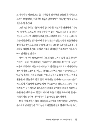 서바이벌 게임이 한국 IT의 미래일 수는 없다  49
고 육성하는 시스템’으로 좀 더 폭넓게 생각하면, 오늘날 우리의 소프
트웨어 산업정책은 써로우의 경고와 조언에서 한 치도 벗어나지 못하고
있음을 알 수 있다.
그렇다면 우리는 어떻게 해야 할 것인가? 해결책은 간단하다. ‘더 쉽
게, 더 빨리, 그리고 더 많이 실패할 수 있는’ 제도와 문화를 육성하는
것이다. 서바이벌 게임의 정반대 길을 선택하면 된다. 그리고 스티브 잡
스를 만들겠다는 생각을 버려야 한다. 잡스와 같은 인물은 표준화된 공
장의 제조 방식으로 만들 수 없다. 그 대신 고유한 창조성과 도전정신을
제대로 발휘할 수 있는 더 넓은 기회의 대지를 마련해준다면 그들은 알
아서 날개를 펼 것이다.
너무 낙천적인 생각일까? 하지만, 희망의 근거는 있다. IT가 ‘외국어’
가 아닌 ‘모국어’인 세대들이 자라고 있기 때문이다. 한 언어를, 성장한
이후에 외국어로 배운 사람에게는 그 언어를 창조적으로 사용한다는
것이 엄청난 도전이겠지만, 그 언어를 모국어로 배운 사람에게는 그저
‘본능’일 뿐이다. 그리고 우리는 IT를 본능적으로 다룰 수 있는, 예술로
활용할 수 있는 수백 만의 인력, 자라나는 넷 세대Net generation를 가
지고 있다. 이를테면 2009년 말에 수도권 버스 정보 프로그램인 ‘서울
버스’를 만들어 아이폰 앱스토어에 무료로 공개했던 고교생 개발자 유
주완 군을 예로 들 수 있겠다. 이미 다 죽은 것 같은 고목에 단 한 송이
의 꽃이라도 핀다면 나무의 뿌리가 살아 있는 것이 아닌가.
한국 IT에 희망은 있다. 그러므로 우리에게 아직 ‘미래’는 남아 있다.
우리에게 남겨진 일은 그 가능성의 씨앗들이 실제 열매로 맺어질 수 있
 
