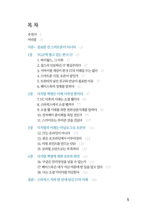   5
목 차
추천사  6
머리말  10
서론-	 중요한 건 스마트폰이 아니다  13
1장	 TGiF에 떨고 있는 한국 IT  25
	 1. 싸이월드, 그 이후  27
	 2. 잡스의 인문학은 IT 현실주의다  37
	 3. 서바이벌 게임이 한국 IT의 미래일 수는 없다  45
	 4. 스마트폰 시장, 오픈이 답인가  51
	 5. 트위터의 낯선 친구와 만남이 필요한 이유  57
	 6. 페이스북의 정체를 말하다  61
2장	 디지털 혁명은 이제 시작일 뿐이다  67
	 7. PC 이후의 시대는 소셜 웹이다  69
	 8. 스타벅스에서 소셜 웹까지  77
	 9. 소셜 웹 시대를 위한 천하삼분지계를 말하다  85
	 10. 전자책이 종이책을 죽일 것인가  95
	 11. 스카이프는 루비콘 강을 건넜다  107
3장	 디지털의 미래는 아날로그로 흐른다  113
	 12. IT는 온라인이 아니다  115
	 13. 꿈은 오프라인에서 이루어진다  123
	 14. 티핑 포인트를 만드는 SNS  129
	 15. 보라빛 소만으로는 부족하다  135
4장	 디지털 혁명에 대한 오만과 편견  141
	 16. 구글은 만리장성을 넘을 수 있는가  143
	 17. 페이스북은 네가 지난 여름에 한 일을 알고 있다  155
	 18. 나는 소셜 미디어를 의심한다  163
결론-	 스타벅스 커피 한 잔에 담긴 IT의 미래  169
 