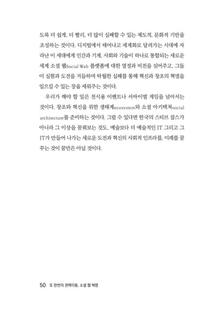 50  또 한번의 권력이동, 소셜 웹 혁명
도록 더 쉽게, 더 빨리, 더 많이 실패할 수 있는 제도적, 문화적 기반을
조성하는 것이다. 디지털에서 태어나고 세계화로 달려가는 시대에 자
라난 이 세대에게 인간과 기계, 사회와 기술이 하나로 통합되는 새로운
세계 소셜 웹Social Web 플랫폼에 대한 열정과 비전을 심어주고, 그들
이 실험과 도전을 거듭하며 탁월한 실패를 통해 혁신과 창조의 혁명을
일으킬 수 있는 장을 세워주는 것이다.
우리가 해야 할 일은 전시용 이벤트나 서바이벌 게임을 넘어서는
것이다. 창조와 혁신을 위한 생태계ecosystem와 소셜 아키텍쳐social
architecture를 준비하는 것이다. 그럴 수 있다면 한국의 스티브 잡스가
아니라 그 이상을 꿈꿔보는 것도, 예술보다 더 예술적인 IT 그리고 그
IT가 만들어 나가는 새로운 도전과 혁신의 사회적 인프라를, 미래를 꿈
꾸는 것이 꿈만은 아닐 것이다.
 