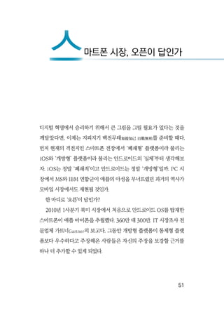   51
디지털 혁명에서 승리하기 위해서 큰 그림을 그릴 필요가 있다는 것을
깨달았다면, 이제는 지피지기 백전무태知彼知己 百戰無殆를 준비할 때다.
먼저 현재의 격전지인 스마트폰 전장에서 ‘폐쇄형’ 플랫폼이라 불리는
iOS와 ‘개방형’ 플랫폼이라 불리는 안드로이드의 ‘실체’부터 생각해보
자. iOS는 정말 ‘폐쇄적’이고 안드로이드는 정말 ‘개방형’일까. PC 시
장에서 MS와 IBM 연합군이 애플의 아성을 무너뜨렸던 과거의 역사가
모바일 시장에서도 재현될 것인가.
한 마디로 ‘오픈’이 답인가?
2010년 1사분기 북미 시장에서 처음으로 안드로이드 OS를 탑재한
스마트폰이 애플 아이폰을 추월했다. 360만 대 300만. IT 시장조사 전
문업체 가트너Gartner의 보고다. 그동안 개방형 플랫폼이 통제형 플랫
폼보다 우수하다고 주장해온 사람들은 자신의 주장을 보강할 근거를
하나 더 추가할 수 있게 되었다.
스마트폰 시장, 오픈이 답인가
스
 