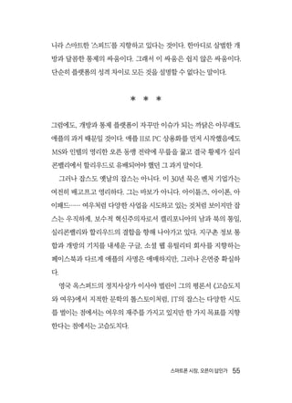 스마트폰 시장, 오픈이 답인가  55
니라 스마트한 ‘스피드’를 지향하고 있다는 것이다. 한마디로 살벌한 개
방과 달콤한 통제의 싸움이다. 그래서 이 싸움은 쉽지 않은 싸움이다.
단순히 플랫폼의 성격 차이로 모든 것을 설명할 수 없다는 말이다.
  
그럼에도, 개방과 통제 플랫폼이 자꾸만 이슈가 되는 까닭은 아무래도
애플의 과거 때문일 것이다. 애플 II로 PC 상용화를 먼저 시작했음에도
MS와 인텔의 영리한 오픈 동맹 전략에 무릎을 꿇고 결국 황제가 실리
콘밸리에서 할리우드로 유배되어야 했던 그 과거 말이다.
그러나 잡스도 옛날의 잡스는 아니다. 이 30년 묵은 벤처 기업가는
여전히 배고프고 영리하다. 그는 바보가 아니다. 아이튠즈, 아이폰, 아
이패드…… 여우처럼 다양한 사업을 시도하고 있는 것처럼 보이지만 잡
스는 우직하게, 보수적 혁신주의자로서 캘리포니아의 남과 북의 통일,
실리콘밸리와 할리우드의 결합을 향해 나아가고 있다. 지구촌 정보 통
합과 개방의 기치를 내세운 구글, 소셜 웹 유틸리티 회사를 지향하는
페이스북과 다르게 애플의 사명은 애매하지만, 그러나 은연중 확실하
다.
영국 옥스퍼드의 정치사상가 이사야 벌린이 그의 평론서 《고슴도치
와 여우》에서 지적한 문학의 톨스토이처럼, IT의 잡스는 다양한 시도
를 벌이는 점에서는 여우의 재주를 가지고 있지만 한 가지 목표를 지향
한다는 점에서는 고슴도치다.
 