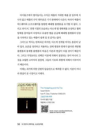 56  또 한번의 권력이동, 소셜 웹 혁명
아이튠즈에서 벌어들이는 수익은 애플의 거대한 매출 중 일부에 지
나지 않고 애플의 수익 대부분은 기기 판매에서 나온다. 따라서 애플이
하드웨어와 소프트웨어를 통합한 폐쇄형 플랫폼을 포기할 리 없다. 그
리고 과거 PC 전쟁 시절의 모습과는 다르게 앱 생태계를 조성하고 협력
업체를 끌어들여 다양하고 유용한 앱을 공급해 폐쇄형 플랫폼의 단점
을 극복하고 있는 애플이 쉽게 질 것 같지는 않다.
그러므로 역사는 반복되곤 하지만, 다르게 전개될 여지도 충분히 남
아 있다. 오픈을 정의하고 적용하는 것에 맹점과 한계가 많다면 개방형
플랫폼과 통제형 플랫폼의 싸움은 이론과 현실이 다를 것이기 때문이
다. 그리고 무엇보다도 선택은 이론에 의해서 결정되는 것이 아니라 그
것을 초월한 소비자의 결정에, 그들의 기호와 취향에 의해서 이루어지
기 때문이다.
미래는 과거에 의한 단편적 답습만으로 예측할 수 없다. 이론이 아니
라 현실이 곧 시장이고 미래다.
The Hedgehog and the Fox
Isaiah Berlin
Ivan R. Dee, Publisher (1993.01)
고슴도치와 여우
이사야 벌린 지음
애플북스 (1997.04)
book.naver.com/bookdb/book_
detail.nhn?bid=6314604
 