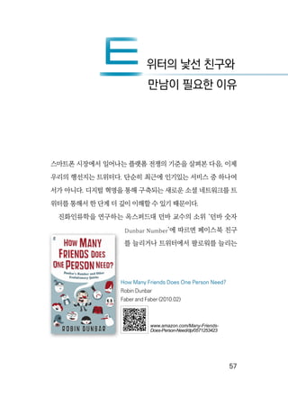   57
스마트폰 시장에서 일어나는 플랫폼 전쟁의 기준을 살펴본 다음, 이제
우리의 행선지는 트위터다. 단순히 최근에 인기있는 서비스 중 하나여
서가 아니다. 디지털 혁명을 통해 구축되는 새로운 소셜 네트워크를 트
위터를 통해서 한 단계 더 깊이 이해할 수 있기 때문이다.
진화인류학을 연구하는 옥스퍼드대 던바 교수의 소위 ‘던바 숫자
Dunbar Number’에 따르면 페이스북 친구
를 늘리거나 트위터에서 팔로워를 늘리는
트위터의 낯선 친구와
트만남이 필요한 이유
How Many Friends Does One Person Need?
Robin Dunbar
Faber and Faber (2010.02)
www.amazon.com/Many-Friends-
Does-Person-Need/dp/0571253423
 