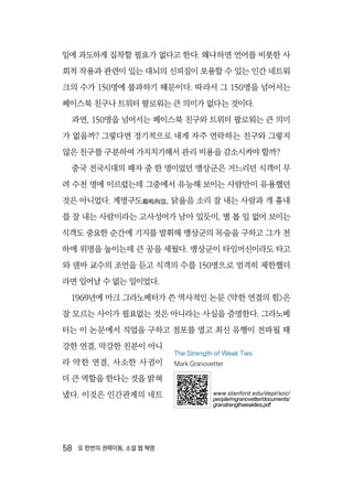 58  또 한번의 권력이동, 소셜 웹 혁명
일에 과도하게 집착할 필요가 없다고 한다. 왜냐하면 언어를 비롯한 사
회적 작용과 관련이 있는 대뇌의 신피질이 포용할 수 있는 인간 네트워
크의 수가 150명에 불과하기 때문이다. 따라서 그 150명을 넘어서는
페이스북 친구나 트위터 팔로워는 큰 의미가 없다는 것이다.
과연, 150명을 넘어서는 페이스북 친구와 트위터 팔로워는 큰 의미
가 없을까? 그렇다면 정기적으로 내게 자주 연락하는 친구와 그렇지
않은 친구를 구분하여 가지치기해서 관리 비용을 감소시켜야 할까?
중국 전국시대의 패자 중 한 명이었던 맹상군은 거느리던 식객이 무
려 수천 명에 이르렀는데 그중에서 유능해 보이는 사람만이 유용했던
것은 아니었다. 계명구도鷄鳴拘盜, 닭울음 소리 잘 내는 사람과 개 흉내
를 잘 내는 사람이라는 고사성어가 남아 있듯이, 별 볼 일 없어 보이는
식객도 중요한 순간에 기지를 발휘해 맹상군의 목숨을 구하고 그가 천
하에 위명을 높이는데 큰 공을 세웠다. 맹상군이 타임머신이라도 타고
와 덴바 교수의 조언을 듣고 식객의 수를 150명으로 엄격히 제한했더
라면 일어날 수 없는 일이었다.
1969년에 마크 그라노베터가 쓴 역사적인 논문 〈약한 연결의 힘〉은
잘 모르는 사이가 필요없는 것은 아니라는 사실을 증명한다. 그라노베
터는 이 논문에서 직업을 구하고 점포를 열고 최신 유행이 전파될 때
강한 연결, 막강한 친분이 아니
라 약한 연결, 사소한 사귐이
더 큰 역할을 한다는 것을 밝혀
냈다. 이것은 인간관계의 네트
The Strength of Weak Ties
Mark Granovetter
www.stanford.edu/dept/soc/
people/mgranovetter/documents/
granstrengthweakties.pdf
 