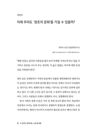 6  또 한번의 권력이동, 소셜 웹 혁명
추천사
이제 우리도 ‘창조의 문화’를 가질 수 있을까?
류한석 소장 (기술문화연구소)
블로그 peopleware.kr 트위터 @bobbyryu
“배를 만들고 싶다면 사람들을 불러 모아 목재를 가져오게 하고 일을 지
시하고 일감을 나누어 주는 대신에, 저 넓고 끝없는 바다에 대한 동경
심을 키워줘야 한다.”
위의 글은 김재연씨가 서적의 본문에서 인용한 생텍쥐페리의 명언이다.
이 문장은 저자의 주장과 일치할 뿐만 아니라, 언제나 우리가 아쉬워하
는 것이기도 하다. 현재의 한국 사회는 너무나도 단기적인 성과에 집착
하고 있다. 더 나쁜 소식은 날이 갈수록 그 증세가 심해지고 있다는 것
이다. 그리고 사람들은 언제나 경쟁한다. 아니, 경쟁해야만 한다.
한국 사회의 경쟁 수준은 가히 전 세계 최고라 할만 하다. 학교에서
직장에서 우리는 언제 어디에서나 경쟁하며 평생토록 경쟁한다. 소셜
미디어에서도 예외가 아니어서 트위터의 팔로워 숫자나 페이스북의 친
 