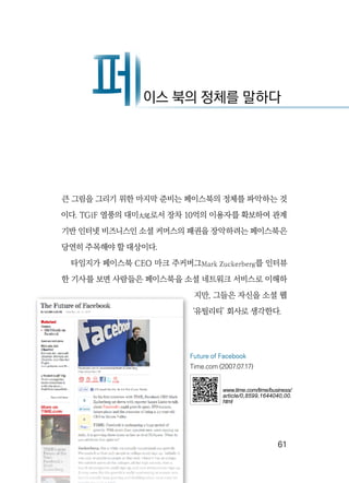   61
큰 그림을 그리기 위한 마지막 준비는 페이스북의 정체를 파악하는 것
이다. TGiF 열풍의 대미大尾로서 장차 10억의 이용자를 확보하여 관계
기반 인터넷 비즈니스인 소셜 커머스의 패권을 장악하려는 페이스북은
당연히 주목해야 할 대상이다.
타임지가 페이스북 CEO 마크 주커버그Mark Zuckerberg를 인터뷰
한 기사를 보면 사람들은 페이스북을 소셜 네트워크 서비스로 이해하
지만, 그들은 자신을 소셜 웹
‘유틸리티’ 회사로 생각한다.
페이스 북의 정체를 말하다페
Future of Facebook
Time.com (2007.07.17)
www.time.com/time/business/
article/0,8599,1644040,00.
html
 