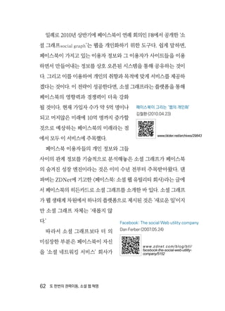 62  또 한번의 권력이동, 소셜 웹 혁명
일례로 2010년 상반기에 페이스북이 연례 회의인 F8에서 공개한 ‘소
셜 그래프social graph’는 웹을 개인화하기 위한 도구다. 쉽게 말하면,
페이스북이 가지고 있는 이용자 정보와 그 이용자가 사이트들을 이용
하면서 만들어내는 정보를 상호 오픈된 시스템을 통해 공유하는 것이
다. 그리고 이를 이용하여 개인의 취향과 목적에 맞게 서비스를 제공하
겠다는 것이다. 이 전략이 성공한다면, 소셜 그래프라는 플랫폼을 통해
페이스북의 영향력과 경쟁력이 더욱 강화
될 것이다. 현재 가입자 수가 약 5억 명이나
되고 머지않은 미래에 10억 명까지 증가할
것으로 예상하는 페이스북의 미래라는 점
에서 모두 이 서비스에 주목했다.
페이스북 이용자들의 개인 정보와 그들
사이의 관계 정보를 기술적으로 분석해놓은 소셜 그래프가 페이스북
의 숨겨진 성장 엔진이라는 것은 이미 수년 전부터 주목받아왔다. 댄
파버는 ZDNet에 기고한 〈페이스북: 소셜 웹 유틸리티 회사〉라는 글에
서 페이스북의 히든카드로 소셜 그래프를 소개한 바 있다. 소셜 그래프
가 웹 생태계 차원에서 하나의 플랫폼으로 제시된 것은 ‘새로운 일’이지
만 소셜 그래프 자체는 ‘새롭지 않
다.’
따라서 소셜 그래프보다 더 의
미심장한 부분은 페이스북이 자신
을 ‘소셜 네트워킹 서비스’ 회사가
페이스북이 그리는 ‘웹의 개인화’
김철환 (2010.04.23)
www.bloter.net/archives/29843
Facebook: The social Web utility company
Dan Ferber (2007.05.24)
www.zdnet.com/blog/btl/
facebook-the-social-web-utility-
company/5152
 