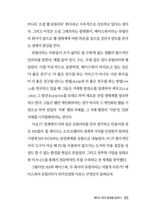 페이스 북의 정체를 말하다  63
아니라 ‘소셜 웹 유틸리티’ 회사라고 지속적으로 강조하고 있다는 점이
다. 그리고 이것은 소셜 그래프라는 플랫폼이, 페이스북이라는 유틸리
티 회사가 앞으로 웹 생태계에 어떤 파문을 일으킬 것인지 힌트를 준다
는 점에서 관심을 끈다.
유틸리티는 사람들이 쓰기 싫어도 쓸 수밖에 없는 생활의 필수적인
인프라를 말한다. 예를 들어 전기, 수도, 우편 같은 것이 유틸리티에 해
당된다. 이를 비유적으로 설명하면, 페이스북이 바라보고 있는 것은
‘더 좋은 전구’나 ‘더 좋은 전구를 파는 서비스’가 아니다. 다른 회사들
이 더 좋은 전구를 만드는 방법(제조업)과 더 좋은 전구를 파는 방법(서비
스)을 연구하고 있을 때 그들은 거대한 발전소를 설계하여 세우고(소셜
그래프) 그 발전소(유틸리티)를 토대로 하여 새로운 산업 생태계를 창조하
려고 한다. 그들은 웹만 개인화하려는 것이 아니라 그 개인화된 웹을 기
반으로 하여 상업의 ‘거래’ 행위 자체를, 그 거래 행위의 ‘기반’인 ‘신뢰’
자체를 디지털화하려는 것이다.
사실 IT 업계에서 이와 같은 유틸리티를 먼저 생각하고 만들어낸 것
은 MS였다. 빌 게이츠는 소프트웨어의 경제적 가치를 인정받지 못하던
시절에 MS-DOS라는 운영체제를 상품으로 내놓았다. PC가 필수적인
사무 도구가 아닐 때 PC를 사용하지 않고서는 도저히 비용 절감을 상
상도 할 수 없는 환경을 현실로 만들었다. 그리고 정부와 기업을 상대로
한 비즈니스를 통해서 천문학적인 부를 구축하고 전 세계를 장악했다.
그렇다면 MS와 페이스북, 두 회사의 유틸리티는 어떻게 다른가? 페
이스북의 유틸리티가 의미심장한 이유는 무엇인지 살펴보자.
 