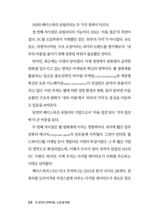 64  또 한번의 권력이동, 소셜 웹 혁명
MS와 페이스북의 유틸리티는 두 가지 점에서 다르다.
첫 번째 차이점은 유틸리티의 기능이다. MS는 ‘비용 절감’의 측면이
컸다. PC를 도입하면서 기대했던 것은 ‘외부의 가치’가 아니었다. 규모
감소, 리엔지니어링, 구조 조정이라는 과거의 트렌드를 생각해보자. ‘내
부의 비용’을 줄이기 위해 컴퓨팅 파워가 필요했던 것이다.
하지만, 최근에는 사정이 달라졌다. 이제 경영에서 컴퓨팅이 급격한
변화를 일으키고 있는 영역은 마케팅과 혁신의 영역이다. 웹 생태계를
활용하는 입소문 홍보전략인 바이럴 마케팅viral marketing과 개방형
혁신인 오픈 이노베이션open innovation이 컨설턴트 분야의 관용어가
되고 있다. 이런 추세는 웹에 의한 경영 환경의 변화, 달리 말하면 이윤
순환의 구조적 변화가 ‘내부 비용’에서 ‘외부의 가치’로 중심을 이동하
고 있음을 보여준다.
당연히 페이스북은 유틸리티 기업으로서 ‘비용 절감’보다 ‘가치 창조’
에 더 큰 비중을 둔다.
두 번째 차이점은 웹 생태계에 미치는 영향력이다. 과거에 웹은 일부
컴퓨터 매니아computer geek의 전유물에 가까웠다. 그것이 인터넷, 월
드와이드웹, 이메일 등이 개발되던 시대의 특징이었다. 그 후 웹은 기업
의 영역으로 확장되었는데, 이때가 우리가 얼마 전까지 살았던 MS의
PC 시대다. 하지만, 이제 우리는 디지털 네이티브가 사회를 주도하는
시대로 넘어왔다.
페이스북의 CEO 마크 주커버그는 2011년 한국 나이로 28세다. 컴
퓨터를 모국어처럼 자연스럽게 다루는 디지털 네이티브가 새로운 창조
 