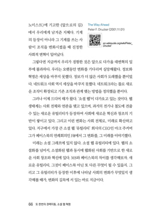 66  또 한번의 권력이동, 소셜 웹 혁명
노미스트〉에 기고한 《앞으로의 길》
에서 우리에게 남겨준 지혜다. 기계
의 등장이 아니라 그 기계를 쓰는 사
람이 조직을 변화시켰을 때 진정한
사회적 변혁이 일어났다.
그렇다면 지금까지 우리가 경험한 것은 앞으로 다가올 대변혁의 일
부에 불과하다. 우리는 오랫동안 변화를 기다리며 실망해왔다. 정보화
혁명은 세상을 바꾸지 못했다. 정보가 더 많은 사회가 도래했을 뿐이었
다. 네트워크 사회 역시 세상을 바꾸지 못했다. 네트워크라는 틀로 새로
운 조직이 확장되고 기존 조직과 관계 맺는 방법을 정의했을 뿐이다.
그러나 이제 드디어 때가 왔다. ‘소셜 웹’이 다가오고 있는 것이다. 웹
생태계는 사회 전체와 연관을 맺고 있으며, 과거의 전기나 철도에 견줄
수 있는 새로운 유틸리티가 등장하여 사회에 새로운 혁신과 창조의 기
반이 쌓이고 있다. 그리고 이런 변화는 사회 전체로, 미래로 확산하고
있다. 지구에서 가장 큰 소셜 웹 ‘유틸리티’ 회사의 CEO인 마크 주커버
그가 페이스북의 연례회의인 F8에서 그 변화를, 그 미래를 이야기했다.
미래는 소셜 그래프에 있지 않다. 소셜 웹 유틸리티에 있다. 웹의 소
셜화를 넘어서, 소셜화된 웹과 동시에 웹화된 사회를 기반으로 한 새로
운 사회 창조와 혁신에 있다. MS와 페이스북의 차이를 생각해보자. 새
로운 유틸리티, 그것이 페이스북 아닌 또 다른 무엇이 될 수 있을지. 그
리고 그 유틸리티가 등장한 이후에 나타날 사회의 변화가 무엇일지 생
각해볼 때가, 변화의 길목에 서 있는 바로 지금이다.
The Way Ahead
Peter F. Drucker (2001.11.01)
en.wikiquote.org/wiki/Peter_
Drucker
 