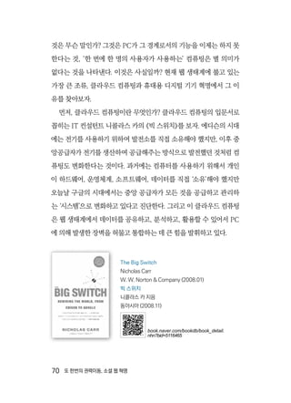 70  또 한번의 권력이동, 소셜 웹 혁명
것은 무슨 말인가? 그것은 PC가 그 경계로서의 기능을 이제는 하지 못
한다는 것, ‘한 번에 한 명의 사용자가 사용하는’ 컴퓨팅은 별 의미가
없다는 것을 나타낸다. 이것은 사실일까? 현재 웹 생태계에 불고 있는
가장 큰 조류, 클라우드 컴퓨팅과 휴대용 디지털 기기 혁명에서 그 이
유를 찾아보자.
먼저, 클라우드 컴퓨팅이란 무엇인가? 클라우드 컴퓨팅의 입문서로
꼽히는 IT 컨설턴트 니콜라스 카의 《빅 스위치》를 보자. 에디슨의 시대
에는 전기를 사용하기 위하여 발전소를 직접 소유해야 했지만, 이후 중
앙공급자가 전기를 생산하여 공급해주는 방식으로 발전했던 것처럼 컴
퓨팅도 변화한다는 것이다. 과거에는 컴퓨터를 사용하기 위해서 개인
이 하드웨어, 운영체계, 소프트웨어, 데이터를 직접 ‘소유’해야 했지만
오늘날 구글의 시대에서는 중앙 공급자가 모든 것을 공급하고 관리하
는 ‘시스템’으로 변화하고 있다고 진단한다. 그리고 이 클라우드 컴퓨팅
은 웹 생태계에서 데이터를 공유하고, 분석하고, 활용할 수 있어서 PC
에 의해 발생한 장벽을 허물고 통합하는 데 큰 힘을 발휘하고 있다.
The Big Switch
Nicholas Carr
W. W. Norton & Company (2008.01)
빅 스위치
니콜라스 카 지음
동아시아 (2008.11)
book.naver.com/bookdb/book_detail.
nhn?bid=5116465
 