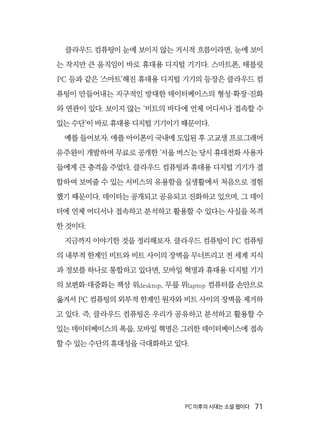 PC 이후의 시대는 소셜 웹이다  71
클라우드 컴퓨팅이 눈에 보이지 않는 거시적 흐름이라면, 눈에 보이
는 작지만 큰 움직임이 바로 휴대용 디지털 기기다. 스마트폰, 태블릿
PC 등과 같은 ‘스마트’해진 휴대용 디지털 기기의 등장은 클라우드 컴
퓨팅이 만들어내는 지구적인 방대한 데이터베이스의 형성·확장·진화
와 연관이 있다. 보이지 않는 ‘비트의 바다에 언제 어디서나 접속할 수
있는 수단’이 바로 휴대용 디지털 기기이기 때문이다.
예를 들어보자. 애플 아이폰이 국내에 도입된 후 고교생 프로그래머
유주완이 개발하여 무료로 공개한 ‘서울 버스’는 당시 휴대전화 사용자
들에게 큰 충격을 주었다. 클라우드 컴퓨팅과 휴대용 디지털 기기가 결
합하여 보여줄 수 있는 서비스의 유용함을 실생활에서 처음으로 경험
했기 때문이다. 데이터는 공개되고 공유되고 진화하고 있으며, 그 데이
터에 언제 어디서나 접속하고 분석하고 활용할 수 있다는 사실을 목격
한 것이다.
지금까지 이야기한 것을 정리해보자. 클라우드 컴퓨팅이 PC 컴퓨팅
의 내부적 한계인 비트와 비트 사이의 장벽을 무너뜨리고 전 세계 지식
과 정보를 하나로 통합하고 있다면, 모바일 혁명과 휴대용 디지털 기기
의 보편화·대중화는 책상 위desktop, 무릎 위laptop 컴퓨터를 손안으로
옮겨서 PC 컴퓨팅의 외부적 한계인 원자와 비트 사이의 장벽을 제거하
고 있다. 즉, 클라우드 컴퓨팅은 우리가 공유하고 분석하고 활용할 수
있는 데이터베이스의 폭을, 모바일 혁명은 그러한 데이터베이스에 접속
할 수 있는 수단의 휴대성을 극대화하고 있다.
 