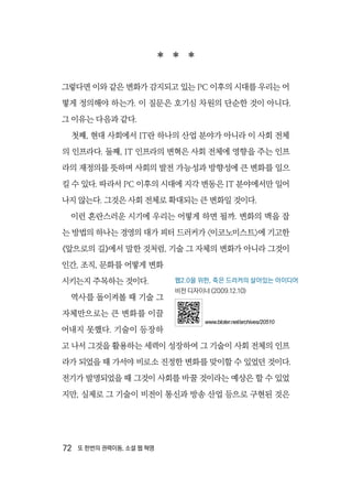 72  또 한번의 권력이동, 소셜 웹 혁명
  
그렇다면 이와 같은 변화가 감지되고 있는 PC 이후의 시대를 우리는 어
떻게 정의해야 하는가. 이 질문은 호기심 차원의 단순한 것이 아니다.
그 이유는 다음과 같다.
첫째, 현대 사회에서 IT란 하나의 산업 분야가 아니라 이 사회 전체
의 인프라다. 둘째, IT 인프라의 변혁은 사회 전체에 영향을 주는 인프
라의 재정의를 뜻하며 사회의 발전 가능성과 방향성에 큰 변화를 일으
킬 수 있다. 따라서 PC 이후의 시대에 지각 변동은 IT 분야에서만 일어
나지 않는다. 그것은 사회 전체로 확대되는 큰 변화일 것이다.
이런 혼란스러운 시기에 우리는 어떻게 하면 될까. 변화의 맥을 잡
는 방법의 하나는 경영의 대가 피터 드러커가 〈이코노미스트〉에 기고한
《앞으로의 길》에서 말한 것처럼, 기술 그 자체의 변화가 아니라 그것이
인간, 조직, 문화를 어떻게 변화
시키는지 주목하는 것이다.
역사를 돌이켜볼 때 기술 그
자체만으로는 큰 변화를 이끌
어내지 못했다. 기술이 등장하
고 나서 그것을 활용하는 세력이 성장하여 그 기술이 사회 전체의 인프
라가 되었을 때 가서야 비로소 진정한 변화를 맞이할 수 있었던 것이다.
전기가 발명되었을 때 그것이 사회를 바꿀 것이라는 예상은 할 수 있었
지만, 실제로 그 기술이 비전이 통신과 방송 산업 등으로 구현된 것은
웹2.0을 위한, 죽은 드러커의 살아있는 아이디어
비전 디자이너 (2009.12.10)
www.bloter.net/archives/20510
 